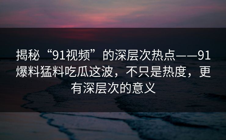 揭秘“91视频”的深层次热点——91爆料猛料吃瓜这波,不只是热度,更有深层次的意义 揭秘“91视频”的深层次热点——91爆料猛料吃瓜这波,不只是热度,更有深层次的意义