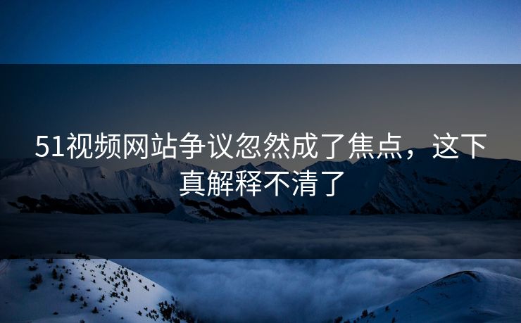 51视频网站争议忽然成了焦点,这下真解释不清了 51视频网站争议忽然成了焦点,这下真解释不清了