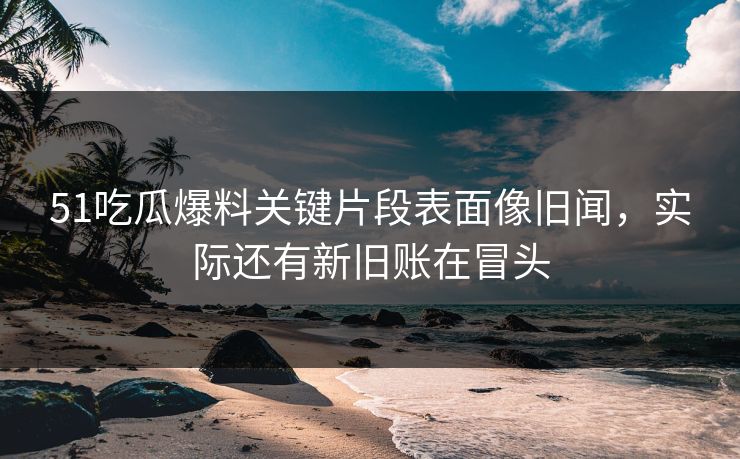 51吃瓜爆料关键片段表面像旧闻，实际还有新旧账在冒头