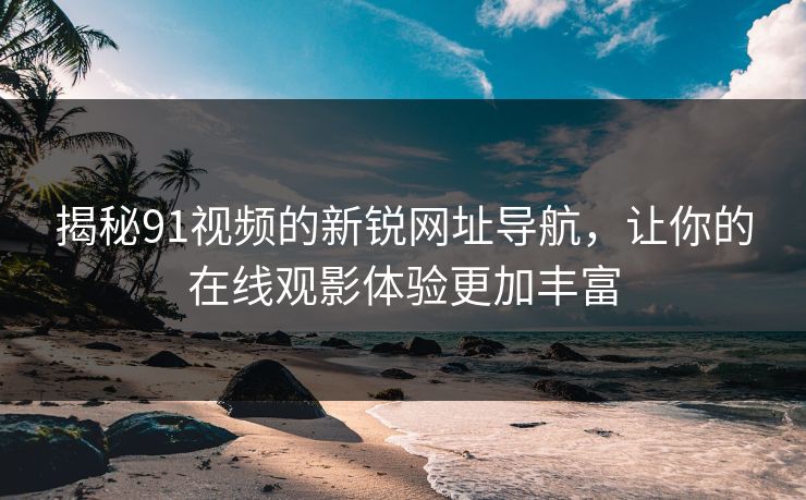 揭秘91视频的新锐网址导航,让你的在线观影体验更加丰富 揭秘91视频的新锐网址导航,让你的在线观影体验更加丰富