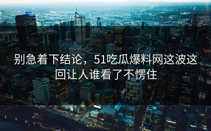 别急着下结论，51吃瓜爆料网这波这回让人谁看了不愣住