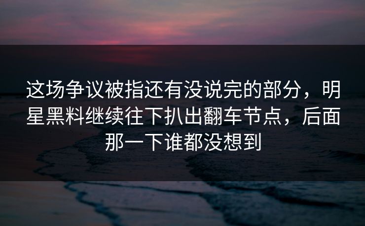 这场争议被指还有没说完的部分，明星黑料继续往下扒出翻车节点，后面那一下谁都没想到