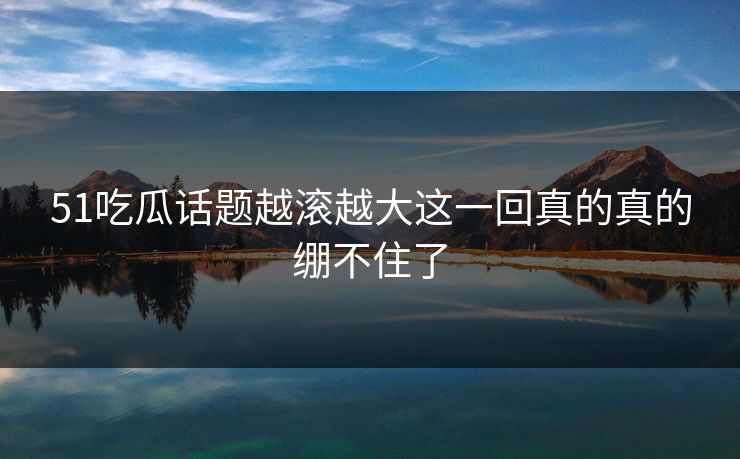 51吃瓜话题越滚越大这一回真的真的绷不住了 51吃瓜话题越滚越大这一回真的真的绷不住了