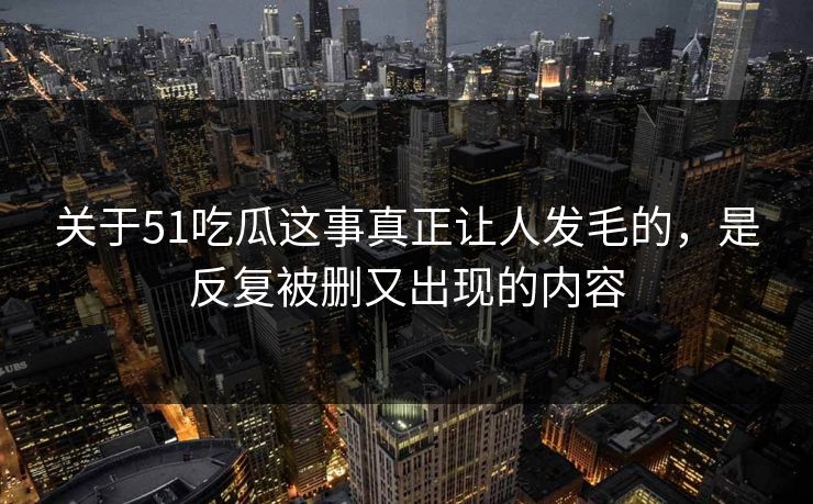 关于51吃瓜这事真正让人发毛的，是反复被删又出现的内容