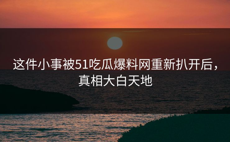 这件小事被51吃瓜爆料网重新扒开后,真相大白天地 这件小事被51吃瓜爆料网重新扒开后,真相大白天地