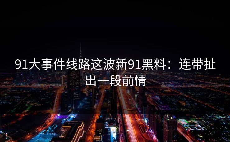 91大事件线路这波新91黑料：连带扯出一段前情
