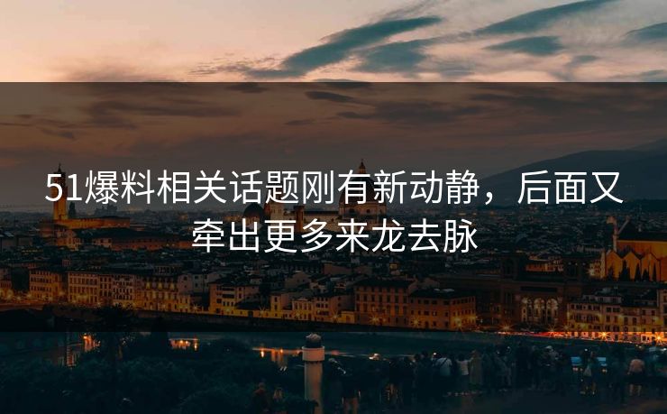 51爆料相关话题刚有新动静，后面又牵出更多来龙去脉