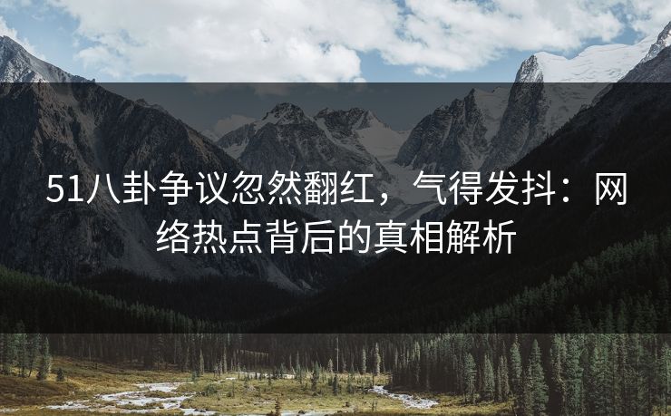 51八卦争议忽然翻红，气得发抖：网络热点背后的真相解析