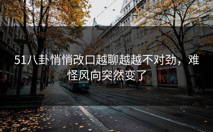 51八卦悄悄改口越聊越越不对劲，难怪风向突然变了