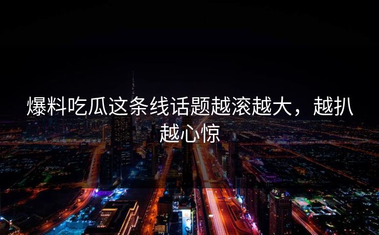 爆料吃瓜这条线话题越滚越大，越扒越心惊