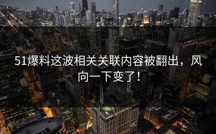 51爆料这波相关关联内容被翻出，风向一下变了！